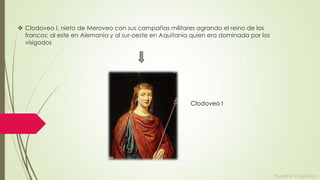  Clodoveo I, nieto de Meroveo con sus campañas militares agrando el reino de los
francos; al este en Alemania y al sur-oeste en Aquitania quien era dominada por los
visigodos

Clodoveo I

 