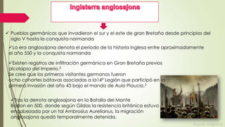  Pueblos germánicos que invadieron el sur y el este de gran Bretaña desde principios del
siglo V hasta la conquista normanda
La era anglosajona denota el período de la historia inglesa entre aproximadamente
el año 550 y la conquista normanda
Existen registros de infiltración germánica en Gran Bretaña previos
alcolapso del Imperio.2
Se cree que los primeros visitantes germanos fueron
ocho cohortes bátavas asociadas a la14ª Legión que participó en la
primera invasión del año 43 bajo el mando de Aulo Plaucio.2
Tras la derrota anglosajona en la Batalla del Monte
Badon en 500, donde según Gildas la resistencia británica estuvo
encabezada por un tal Ambrosius Aurelianus, la migración
anglosajona quedó temporalmente detenida.

 
