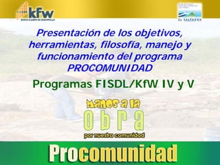 Presentación de los objetivos,
herramientas, filosofía, manejo y
 funcionamiento del programa
       PROCOMUNIDAD
Programas FISDL/KfW IV y V
 