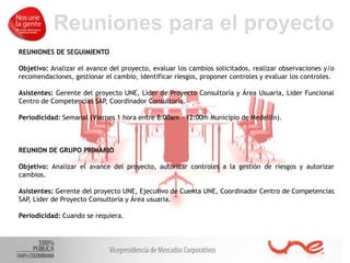 Reuniones para el proyecto
REUNIONES DE SEGUIMIENTO
Objetivo: Analizar el avance del proyecto, evaluar los cambios solicitados, realizar observaciones y/o
recomendaciones, gestionar el cambio, identificar riesgos, proponer controles y evaluar los controles.
Asistentes: Gerente del proyecto UNE, Líder de Proyecto Consultoría y Área Usuaria, Lider Funcional
Centro de Competencias SAP
, Coordinador Consultoría.
Periodicidad: Semanal (Viernes 1 hora entre 8:00am – 12:00m Municipio de Medellín).
REUNION DE GRUPO PRIMARIO
Objetivo: Analizar el avance del proyecto, autorizar controles a la gestión de riesgos y autorizar
cambios.
Asistentes: Gerente del proyecto UNE, Ejecutivo de Cuenta UNE, Coordinador Centro de Competencias
SAP
, Líder de Proyecto Consultoría y Área usuaria.
Periodicidad: Cuando se requiera.
 