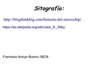 Sitografía:
http://blogthinkbig.com/historia-del-microchip/
https://es.wikipedia.org/wiki/Jack_S._Kilby
Francisco Arroyo Bueno-1BCN
 