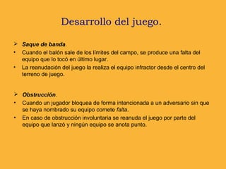 Desarrollo del juego.
 Saque de banda.
• Cuando el balón sale de los límites del campo, se produce una falta del
equipo que lo tocó en último lugar.
• La reanudación del juego la realiza el equipo infractor desde el centro del
terreno de juego.
 Obstrucción.
• Cuando un jugador bloquea de forma intencionada a un adversario sin que
se haya nombrado su equipo comete falta.
• En caso de obstrucción involuntaria se reanuda el juego por parte del
equipo que lanzó y ningún equipo se anota punto.
 