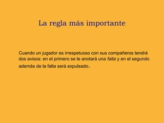 La regla más importante
Cuando un jugador es irrespetuoso con sus compañeros tendrá
dos avisos: en el primero se le anotará una falta y en el segundo
además de la falta será expulsado.
 