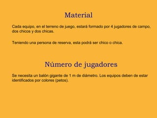 Material
Se necesita un balón gigante de 1 m de diámetro. Los equipos deben de estar
identificados por colores (petos).
Número de jugadores
Cada equipo, en el terreno de juego, estará formado por 4 jugadores de campo,
dos chicos y dos chicas.
Teniendo una persona de reserva, esta podrá ser chico o chica.
 