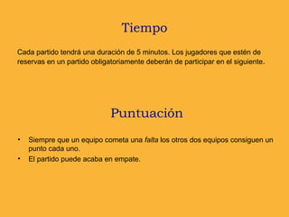 Tiempo
Cada partido tendrá una duración de 5 minutos. Los jugadores que estén de
reservas en un partido obligatoriamente deberán de participar en el siguiente.
Puntuación
• Siempre que un equipo cometa una falta los otros dos equipos consiguen un
punto cada uno.
• El partido puede acaba en empate.
 