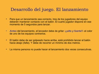 • Para que un lanzamiento sea correcto, tres de los jugadores del equipo
deberán mantener contacto con el balón. El cuarto jugador dispone en ese
momento de 5 segundos para lanzar.
• Antes del lanzamiento, el lanzador debe de gritar -¡¡alto y fuerte!!- el color
de uno de los equipos contrarios.
• El balón debe de ser golpeado hacia arriba, está prohibido lanzar el balón
hacia abajo (falta). Y debe de recorrer un mínimo de dos metros.
• La misma persona no puede hacer el lanzamiento dos veces consecutivas.
Desarrollo del juego. El lanzamiento
 