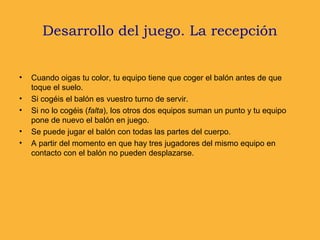 Desarrollo del juego. La recepción
• Cuando oigas tu color, tu equipo tiene que coger el balón antes de que
toque el suelo.
• Si cogéis el balón es vuestro turno de servir.
• Si no lo cogéis (falta), los otros dos equipos suman un punto y tu equipo
pone de nuevo el balón en juego.
• Se puede jugar el balón con todas las partes del cuerpo.
• A partir del momento en que hay tres jugadores del mismo equipo en
contacto con el balón no pueden desplazarse.
 