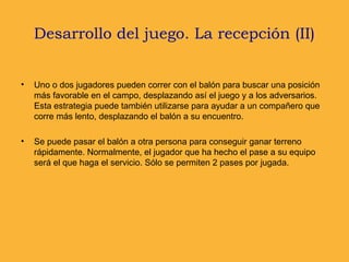 Desarrollo del juego. La recepción (II)
• Uno o dos jugadores pueden correr con el balón para buscar una posición
más favorable en el campo, desplazando así el juego y a los adversarios.
Esta estrategia puede también utilizarse para ayudar a un compañero que
corre más lento, desplazando el balón a su encuentro.
• Se puede pasar el balón a otra persona para conseguir ganar terreno
rápidamente. Normalmente, el jugador que ha hecho el pase a su equipo
será el que haga el servicio. Sólo se permiten 2 pases por jugada.
 