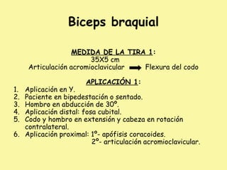 Biceps braquial
MEDIDA DE LA TIRA 1:
35X5 cm
Articulación acromioclavicular Flexura del codo
APLICACIÓN 1:
1. Aplicación en Y.
2. Paciente en bipedestación o sentado.
3. Hombro en abducción de 30º.
4. Aplicación distal: fosa cubital.
5. Codo y hombro en extensión y cabeza en rotación
contralateral.
6. Aplicación proximal: 1º- apófisis coracoides.
2º- articulación acromioclavicular.
 