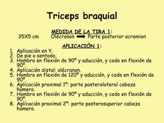 Triceps braquial
MEDIDA DE LA TIRA 1:
35X5 cm Olécranon Parte posterior acromion
APLICACIÓN 1:
1. Aplicación en Y.
2. De pie o sentado.
3. Hombro en flexión de 90º y aducción, y codo en flexión de
90º.
4. Aplicación distal: olécranon.
5. Hombro en flexión de 120º y aducción, y codo en flexión de
90º.
6. Aplicación proximal 1º: parte posterolateral cabeza
húmero.
7. Hombro en flexión de 90º y aducción, y codo en flexión de
90º.
8. Aplicación proximal 2º: parte posterosuperior cabeza
húmero.
 