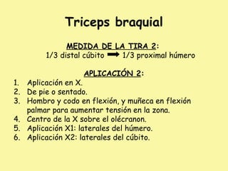 Triceps braquial
MEDIDA DE LA TIRA 2:
1/3 distal cúbito 1/3 proximal húmero
APLICACIÓN 2:
1. Aplicación en X.
2. De pie o sentado.
3. Hombro y codo en flexión, y muñeca en flexión
palmar para aumentar tensión en la zona.
4. Centro de la X sobre el olécranon.
5. Aplicación X1: laterales del húmero.
6. Aplicación X2: laterales del cúbito.
 
