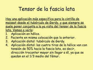 Tensor de la fascia lata
Hay una aplicación más especifica para la cintilla de
maissat desde el tubérculo de Gerdy, y que siempre se
suele poner conjunta a la ya vista del tensor de la fascia
lata. Vamos a verla:
1. Aplicación en hélice.
2. Paciente en misma colocación que la anterior.
3. Aplicación distal: tubérculo de Gerdy.
4. Aplicación distal: las cuatro tiras de la hélice van con
tensión de 50% hacia la fascia lata, es decir,
dirección trocanter mayor sin llegar a él, ya que se
quedan en el 1/3 medio del fémur.
 