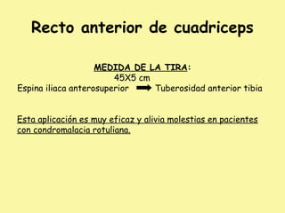 Recto anterior de cuadriceps
MEDIDA DE LA TIRA:
45X5 cm
Espina iliaca anterosuperior Tuberosidad anterior tibia
Esta aplicación es muy eficaz y alivia molestias en pacientes
con condromalacia rotuliana.
 