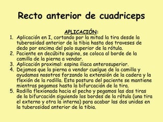 Recto anterior de cuadriceps
APLICACIÓN:
1. Aplicación en I, cortando por la mitad la tira desde la
tuberosidad anterior de la tibia hasta dos traveses de
dedo por encima del polo superior de la rótula.
2. Paciente en decúbito supino, se coloca al borde de la
camilla de la pierna a vendar.
3. Aplicación proximal: espina iliaca anterosuperior.
4. Dejamos que la pierna a vendar cuelgue de la camilla y
ayudamos nosotros forzando la extensión de la cadera y la
flexión de la rodilla. Esta postura del paciente se mantiene
mientras pegamos hasta la bifurcación de la tira.
5. Rodilla flexionada hacia el pecho y pegamos las dos tiras
de la bifurcación siguiendo los bordes de la rótula (una tira
el externo y otra la interna) para acabar las dos unidas en
la tuberosidad anterior de la tibia.
 