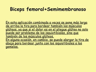 Biceps femoral+Semimembranoso
En esta aplicación combinada a veces se pone más larga
de arriba la tira para bordear también los músculos
glúteos, ya que si el dolor es en el pliegue glúteo no solo
puede ser problema de los isquiotibiales, sino que
también de los músculos glúteos.
En alguna ocasión, en cambio, se puede alargar la tira de
abajo para bordear junto con los isquiotibiales a los
gemelos.
 