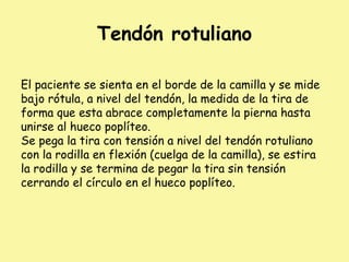 Tendón rotuliano
El paciente se sienta en el borde de la camilla y se mide
bajo rótula, a nivel del tendón, la medida de la tira de
forma que esta abrace completamente la pierna hasta
unirse al hueco poplíteo.
Se pega la tira con tensión a nivel del tendón rotuliano
con la rodilla en flexión (cuelga de la camilla), se estira
la rodilla y se termina de pegar la tira sin tensión
cerrando el círculo en el hueco poplíteo.
 
