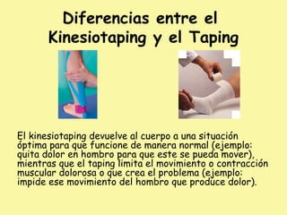 Diferencias entre el
Kinesiotaping y el Taping
El kinesiotaping devuelve al cuerpo a una situación
óptima para que funcione de manera normal (ejemplo:
quita dolor en hombro para que este se pueda mover),
mientras que el taping limita el movimiento o contracción
muscular dolorosa o que crea el problema (ejemplo:
impide ese movimiento del hombro que produce dolor).
 