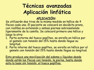 Técnicas avanzadas
Aplicación linfática
APLICACIÓN:
Se utilizarán dos tiras de la misma medida en hélice de 4
flecos cada una. El paciente se colocará en decúbito prono,
con rodillas en extensión y ambas piernas sobresaliendo
ligeramente de la camilla. Se colocará primero una hélice y
luego la otra:
1. Parte externa del hueco poplíteo, se enrolla en hélice por
el gemelo con tensión del 15% hasta donde llegue su
longitud.
2. Parte interna del hueco poplíteo, se enrolla en hélice por el
gemelo con tensión del 15% hasta donde llegue su longitud.
Esto produce una movilización del edema y líquidos desde
donde están los flecos con tensión, la pierna, hasta donde
esta la base sin tensión, el hueco poplíteo.
 