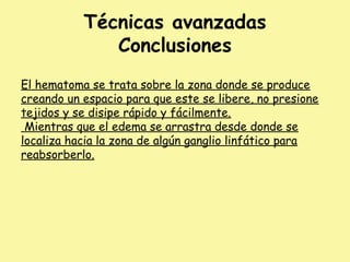Técnicas avanzadas
Conclusiones
El hematoma se trata sobre la zona donde se produce
creando un espacio para que este se libere, no presione
tejidos y se disipe rápido y fácilmente.
Mientras que el edema se arrastra desde donde se
localiza hacia la zona de algún ganglio linfático para
reabsorberlo.
 