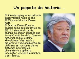 Un poquito de historia …
El Kinesiotaping es un método
desarrollado hacia el año
1973 por el doctor Kenzo
Kase.
El Doctor Kenzo Kase se
graduó como quiropráctico en
EE.UU. siendo el cuarto
alumno de origen japonés que
terminó esta carrera. Creó un
material al que lo llamó
kinesiotape, destinado a
mejorar el funcionamiento de
diversas estructuras de los
sistemas neurológico,
circulatorio y aparato
locomotor, el cual dio nombre
a su técnica.
 