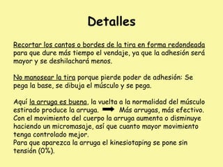 Detalles
Recortar los cantos o bordes de la tira en forma redondeada
para que dure más tiempo el vendaje, ya que la adhesión será
mayor y se deshilachará menos.
No manosear la tira porque pierde poder de adhesión: Se
pega la base, se dibuja el músculo y se pega.
Aquí la arruga es buena, la vuelta a la normalidad del músculo
estirado produce la arruga. Más arrugas, más efectivo.
Con el movimiento del cuerpo la arruga aumenta o disminuye
haciendo un micromasaje, así que cuanto mayor movimiento
tenga controlado mejor.
Para que aparezca la arruga el kinesiotaping se pone sin
tensión (0%).
 