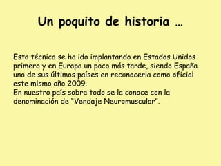 Un poquito de historia …
Esta técnica se ha ido implantando en Estados Unidos
primero y en Europa un poco más tarde, siendo España
uno de sus últimos países en reconocerla como oficial
este mismo año 2009.
En nuestro país sobre todo se la conoce con la
denominación de “Vendaje Neuromuscular”.
 