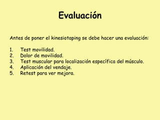 Evaluación
Antes de poner el kinesiotaping se debe hacer una evaluación:
1. Test movilidad.
2. Dolor de movilidad.
3. Test muscular para localización específica del músculo.
4. Aplicación del vendaje.
5. Retest para ver mejora.
 