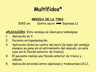 Multífidos*
MEDIDA DE LA TIRA:
30X5 cm Centro sacro Espinosa L1
APLICACIÓN: Este vendaje es ideal para lumbalgias.
1. Aplicación en Y.
2. Paciente en bipedestación.
3. Aplicación distal en centro del sacro (la base del vendaje
siempre se pone sin el estiramiento del músculo, en este
caso sin la flexión anterior de tronco).
4. El paciente realiza una flexión anterior de tronco y
cabeza.
5. Aplicación proximal entre espinosas y transversas L5-L1.
 