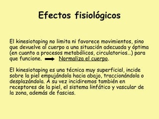 Efectos fisiológicos
El kinesiotaping no limita ni favorece movimientos, sino
que devuelve al cuerpo a una situación adecuada y óptima
(en cuanto a procesos metabólicos, circulatorios…) para
que funcione. Normaliza el cuerpo.
El kinesiotaping es una técnica muy superficial, incide
sobre la piel empujándola hacia abajo, traccionándola o
desplazándola. A su vez incidiremos también en
receptores de la piel, el sistema linfático y vascular de
la zona, además de fascias.
 