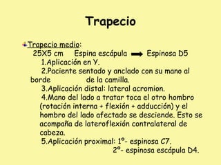 Trapecio
Trapecio medio:
25X5 cm Espina escápula Espinosa D5
1.Aplicación en Y.
2.Paciente sentado y anclado con su mano al
borde de la camilla.
3.Aplicación distal: lateral acromion.
4.Mano del lado a tratar toca el otro hombro
(rotación interna + flexión + adducción) y el
hombro del lado afectado se desciende. Esto se
acompaña de lateroflexión contralateral de
cabeza.
5.Aplicación proximal: 1º- espinosa C7.
2º- espinosa escápula D4.
 