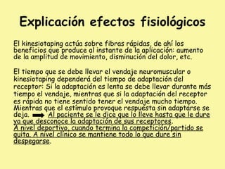 Explicación efectos fisiológicos
El kinesiotaping actúa sobre fibras rápidas, de ahí los
beneficios que produce al instante de la aplicación: aumento
de la amplitud de movimiento, disminución del dolor, etc.
El tiempo que se debe llevar el vendaje neuromuscular o
kinesiotaping dependerá del tiempo de adaptación del
receptor: Si la adaptación es lenta se debe llevar durante más
tiempo el vendaje, mientras que si la adaptación del receptor
es rápida no tiene sentido tener el vendaje mucho tiempo.
Mientras que el estímulo provoque respuesta sin adaptarse se
deja. Al paciente se le dice que lo lleve hasta que le dure
ya que desconoce la adaptación de sus receptores.
A nivel deportivo, cuando termina la competición/partido se
quita. A nivel clínico se mantiene todo lo que dure sin
despegarse.
 