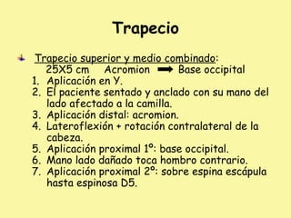 Trapecio
Trapecio superior y medio combinado:
25X5 cm Acromion Base occipital
1. Aplicación en Y.
2. El paciente sentado y anclado con su mano del
lado afectado a la camilla.
3. Aplicación distal: acromion.
4. Lateroflexión + rotación contralateral de la
cabeza.
5. Aplicación proximal 1º: base occipital.
6. Mano lado dañado toca hombro contrario.
7. Aplicación proximal 2º: sobre espina escápula
hasta espinosa D5.
 