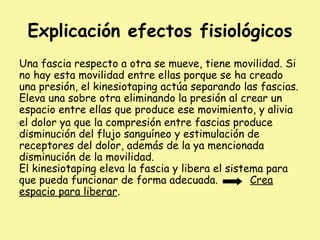 Explicación efectos fisiológicos
Una fascia respecto a otra se mueve, tiene movilidad. Si
no hay esta movilidad entre ellas porque se ha creado
una presión, el kinesiotaping actúa separando las fascias.
Eleva una sobre otra eliminando la presión al crear un
espacio entre ellas que produce ese movimiento, y alivia
el dolor ya que la compresión entre fascias produce
disminución del flujo sanguíneo y estimulación de
receptores del dolor, además de la ya mencionada
disminución de la movilidad.
El kinesiotaping eleva la fascia y libera el sistema para
que pueda funcionar de forma adecuada. Crea
espacio para liberar.
 