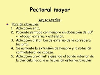 Pectoral mayor
APLICACIÓN:
Porción clavicular:
1. Aplicación en I.
2. Paciente sentado con hombro en abducción de 80º
+ rotación externa + extensión.
3. Aplicación distal: borde externo de la corredera
bicipital.
4. Se aumenta la extensión de hombro y la rotación
contralateral de cabeza.
5. Aplicación proximal: siguiendo el borde inferior de
la clavícula hacia la articulación esternoclavicular.
 
