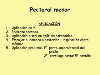 Pectoral menor
APLICACIÓN:
1. Aplicación en Y.
2. Paciente sentado.
3. Aplicación distal en apófisis coracoides.
4. Empujar el hombro a posterior + inspiración costal
máxima.
5. Aplicación proximal: 1º- parte superolateral del
pezón.
2º- cartílago costal 5ª costilla.
 