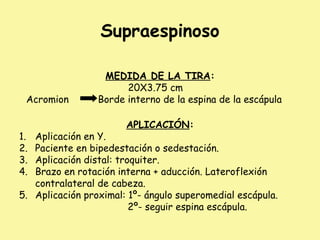 Supraespinoso
MEDIDA DE LA TIRA:
20X3.75 cm
Acromion Borde interno de la espina de la escápula
APLICACIÓN:
1. Aplicación en Y.
2. Paciente en bipedestación o sedestación.
3. Aplicación distal: troquiter.
4. Brazo en rotación interna + aducción. Lateroflexión
contralateral de cabeza.
5. Aplicación proximal: 1º- ángulo superomedial escápula.
2º- seguir espina escápula.
 