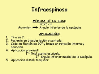 Infraespinoso
MEDIDA DE LA TIRA:
20X5 cm
Acromion Ángulo inferior de la escápula
APLICACIÓN:
1. Tira en Y.
2. Paciente en bipedestación o sentado.
3. Codo en flexión de 90º y brazo en rotación interna y
aducción.
4. Aplicación proximal:
1º- final espina escápula.
2º- ángulo inferior medial de la escápula.
5. Aplicación distal: troquiter.
 