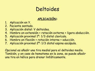 Deltoides
APLICACIÓN:
1. Aplicación en Y.
2. Paciente sentado.
3. Aplicación distal: V deltoidea.
4. Hombro en extensión + rotación externa + ligera abducción.
5. Aplicación proximal 1º: 1/3 distal clavícula.
6. Hombro en flexión + rotación interna + aducción.
7. Aplicación proximal 2º: 1/3 distal espina escápula.
Opcional es añadir una tira medial para el deltoides medio.
También, y en caso de hematoma en la zona, se puede añadir
una tira en hélice para drenar linfáticamente.
 