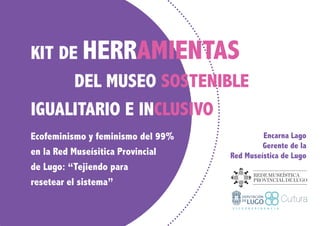 KIT DE HERRAMIENTAS
DEL MUSEO SOSTENIBLE
IGUALITARIO E INCLUSIVO
Ecofeminismo y feminismo del 99%
en la Red Museísitica Provincial
de Lugo: “Tejiendo para
resetear el sistema”
Encarna Lago
Gerente de la
Red Museística de Lugo
 