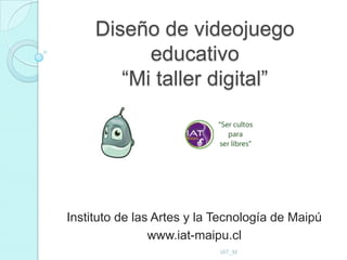 Diseño de videojuego
           educativo
        “Mi taller digital”




Instituto de las Artes y la Tecnología de Maipú
                www.iat-maipu.cl
                            IAT_M
 