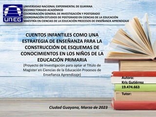 UNIVERSIDAD NACIONAL EXPERIMENTAL DE GUAYANA
VICERRECTORADO ACADÉMICO
COORDINACIÓN GENERAL DE INVESTIGACIÓN Y POSTGRADO
COORDINACIÓN ESTUDIOS DE POSTGRADO EN CIENCIAS DE LA EDUCACIÓN
MAESTRÍA EN CIENCIAS DE LA EDUCACIÓN PROCESOS DE ENSEÑANZA APRENDIZAJE
CUENTOS INFANTILES COMO UNA
ESTRATEGIA DE ENSEÑANZA PARA LA
CONSTRUCCIÓN DE ESQUEMAS DE
CONOCIMIENTOS EN LOS NIÑOS DE LA
EDUCACIÓN PRIMARIA
(Proyecto de Investigación para optar al Título de
Magister en Ciencias de la Educación Procesos de
Enseñanza Aprendizaje)
Autora:
Kris Gutiérrez
19.474.663
Tutor:
Ciudad Guayana, Marzo de 2023
 