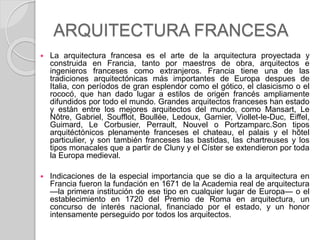 ARQUITECTURA FRANCESA
 La arquitectura francesa es el arte de la arquitectura proyectada y
construida en Francia, tanto por maestros de obra, arquitectos e
ingenieros franceses como extranjeros. Francia tiene una de las
tradiciones arquitectónicas más importantes de Europa despues de
Italia, con períodos de gran esplendor como el gótico, el clasicismo o el
rococó, que han dado lugar a estilos de origen francés ampliamente
difundidos por todo el mundo. Grandes arquitectos franceses han estado
y están entre los mejores arquitectos del mundo, como Mansart, Le
Nôtre, Gabriel, Soufflot, Boullée, Ledoux, Garnier, Viollet-le-Duc, Eiffel,
Guimard, Le Corbusier, Perrault, Nouvel o Portzamparc.Son tipos
arquitéctónicos plenamente franceses el chateau, el palais y el hôtel
particulier, y son también franceses las bastidas, las chartreuses y los
tipos monacales que a partir de Cluny y el Císter se extendieron por toda
la Europa medieval.
 Indicaciones de la especial importancia que se dio a la arquitectura en
Francia fueron la fundación en 1671 de la Academia real de arquitectura
—la primera institución de ese tipo en cualquier lugar de Europa— o el
establecimiento en 1720 del Premio de Roma en arquitectura, un
concurso de interés nacional, financiado por el estado, y un honor
intensamente perseguido por todos los arquitectos.
 