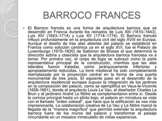 BARROCO FRANCES
 El Barroco francés es una forma de arquitectura barroca que se
desarrolló en Francia durante los reinados de Luis XIII (1610–1643),
Luis XIV (1643–1714) y Luis XV (1714–1774). El Barroco francés
influyó profundamente en la arquitectura civil del siglo XVIII en Europa.
Aunque el diseño de tres alas abiertas del palacio se estableció en
Francia como solución canónica ya en el siglo XVI, fue el Palacio de
Luxemburgo (1615–1620) de Salomon de Brosse el que determinó la
dirección sobria y clasicista que la arquitectura barroca francesa va a
tomar. Por primera vez, el corps de logis se subrayó como la parte
representativa principal de la construcción, mientras que las alas
laterales fueron tratadas como jerárquicamente inferiores y
apropiadamente reducidas. La torre medieval ha sido completamente
reemplazada por la proyección central en la forma de una puerta
monumental de tres pisos. El siguiente paso en el desarrollo de la
arquitectura residencial europea supuso la integración de los jardines
en la composición del palacio, como se ejemplifica en Vaux-le-Vicomte
(1656-1661), donde el arquitecto Louis Le Vau, el diseñador Charles Le
Brun y el jardinero André Le Nôtre se complementaron entre sí. Desde
la cornisa principal hasta un plinto bajo, el palacio en miniatura se viste
con el llamado "orden colosal", que hace que la edificación se vea más
impresionante. La colaboración creativa de Le Vau y Le Nôtre marcó la
llegada de la "manera magnífica" que permitió extender la arquitectura
barroca fuera de los muros del palacio y transformar el paisaje
circundante en un mosaico inmaculado de vistas expansivas.
 