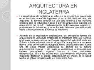 ARQUITECTURA EN
INGLATERRA
 La arquitectura de Inglaterra se refiere a la arquitectura practicada
en el territorio actual de Inglaterra y en el del histórico reino de
Inglaterra. El término también se usa para referirse a los edificios
creados bajo la influencia inglesa o por los arquitectos ingleses en
otras partes del mundo, particularmente en las colonias inglesas y,
posteriormente británicas, y en el Imperio británico que evolucionó
hacia la Mancomunidad Británica de Naciones.
 Además de la arquitectura anglosajona, las principales formas de
arquitectura no vernácula empleadas en Inglaterra antes de 1900 se
originaron en otras partes de Europa occidental, principalmente en
Francia e Italia, mientras que en el siglo XX la arquitectura moderna
deriva tanto de influencias europeas como estadounidenses. Cada
uno de estos modos extranjeros se asimiló en la cultura
arquitectónica inglesa y dio lugar a variaciones e innovaciones
locales, produciendo algunas formas y tipos nacionales
diferenciados. Entre los estilos más característicos originarios de
Inglaterra destacan el gótico perpendicular de finales de la Edad
Media, el gótico victoriano alto y el estilo reina Ana.
 