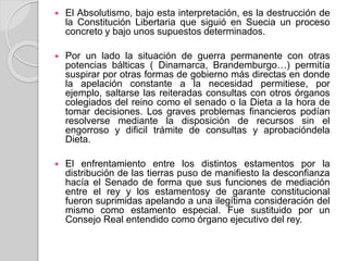  El Absolutismo, bajo esta interpretación, es la destrucción de
la Constitución Libertaria que siguió en Suecia un proceso
concreto y bajo unos supuestos determinados.
 Por un lado la situación de guerra permanente con otras
potencias bálticas ( Dinamarca, Brandemburgo…) permitía
suspirar por otras formas de gobierno más directas en donde
la apelación constante a la necesidad permitiese, por
ejemplo, saltarse las reiteradas consultas con otros órganos
colegiados del reino como el senado o la Dieta a la hora de
tomar decisiones. Los graves problemas financieros podían
resolverse mediante la disposición de recursos sin el
engorroso y dificil trámite de consultas y aprobacióndela
Dieta.
 El enfrentamiento entre los distintos estamentos por la
distribución de las tierras puso de manifiesto la desconfianza
hacía el Senado de forma que sus funciones de mediación
entre el rey y los estamentosy de garante constitucional
fueron suprimidas apelando a una ilegítima consideración del
mismo como estamento especial. Fue sustituido por un
Consejo Real entendido como órgano ejecutivo del rey.
 