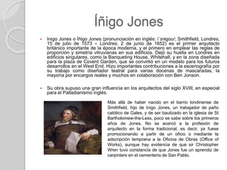 Íñigo Jones
 Inigo Jones o Íñigo Jones (pronunciación en inglés: /ˈɪnɨɡoʊ/; Smithfield, Londres,
15 de julio de 1573 – Londres; 2 de junio de 1652) es el primer arquitecto
británico importante de la época moderna, y el primero en emplear las reglas de
proporción y simetría vitruvianas en sus edificios. Dejó su huella en Londres en
edificios singulares, como la Banqueting House, Whitehall, y en la zona diseñada
para la plaza de Covent Garden, que se convirtió en un modelo para los futuros
desarrollos en el West End. Hizo importantes contribuciones a la escenografía por
su trabajo como diseñador teatral para varias docenas de mascaradas, la
mayoría por encargos reales y muchos en colaboración con Ben Jonson.
 Su obra supuso una gran influencia en los arquitectos del siglo XVIII, en especial
para el Palladianismo inglés.
Más allá de haber nacido en el barrio londinense de
Smithfield, hijo de Inigo Jones, un trabajador de paño
católico de Gales, y de ser bautizado en la iglesia de St
Bartholomew-the-Less, poco se sabe sobre los primeros
años de Jones. No se acercó a la profesión de
arquitecto en la forma tradicional, es decir, ya fuese
promocionando a partir de un oficio o mediante la
adscripción temprana a la Oficina de Obras (Office of
Works), aunque hay evidencia de que sir Christopher
Wren tuvo constancia de que Jones fue un aprendiz de
carpintero en el cementerio de San Pablo.
 