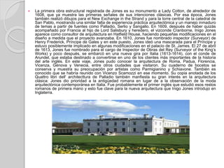  La primera obra estructural registrada de Jones es su monumento a Lady Cotton, de alrededor de
1608, que ya muestra las primeras señales de sus intenciones clásicas. Por esa época, Jones
también realizó dibujos para el New Exchange in the Strand y para la torre central de la catedral de
San Pablo, mostrando una similar falta de experiencia práctica arquitectónica y un manejo inmaduro
de temas a partir de fuentes como Palladio, Serlio y Sangallo. En 1609, después de haber quizás
acompañado por Francia al hijo de Lord Salisbury y heredero, el vizconde Cranborne, Inigo Jones
aparece como consultor de arquitectura en Hatfield House, haciendo pequeñas modificaciones en el
diseño a medida que el proyecto avanzaba. En 1610, Jones fue nombrado inspector (Surveyor) de
Henry Frederick, Príncipe de Gales y en este puesto, Jones ideó una mascarada para el Príncipe y
estuvo posiblemente implicado en algunas modificaciones en el palacio de St. James. El 27 de abril
de 1613, Jones fue nombrado para el cargo de Inspector de Obras del Rey (Surveyor of the King’s
Works) y poco después, se embarcó en una nueva gira por Italia (1613-1614), con el conde de
Arundel, que estaba destinado a convertirse en uno de los clientes más importantes de la historia
del arte inglés. En este viaje, Jones pudo conocer la arquitectura de Roma, Padua, Florencia,
Vicenza, Génova y Venecia, entre otros ciudades que visitaron. Su cuaderno de bocetos se
conserva y muestra su preocupación por artistas como Parmigianino y Schiavone. También es
conocido que se habría reunido con Vicenzo Scamozzi en ese momento. Su copia anotada de los
Quattro libri dell' architecttura de Palladio también manfiesta su gran interés en la arquitectura
clásica: Jones dio prioridad a la antigüedad romana en lugar de a la observación de la moda
arquitectónica contemporánea en Italia. Fue probablemente el primer inglés que estudió esos restos
romanos de primera mano y esto fue clave para la nueva arquitectura que Inigo Jones introdujo en
Inglaterra.
 