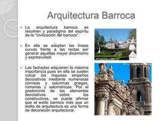 Arquitectura Barroca
 La arquitectura barroca es
resumen y paradigma del espíritu
de la "civilización del barroco".
 En ella se adoptan las líneas
curvas frente a las rectas por
generar aquéllas mayor dinamismo
y expresividad.
 Las fachadas adquieren la máxima
importancia pues en ella se suelen
volcar los mayores empeños
decorativos mediante numerosas
cornisas y columnas griegas,
romanas y salomónicas. Por el
predominio de los elementos
decorativos sobre los
constructivos, se puede afirmar
que el estilo barroco más que un
estilo de arquitectura es una forma
de decoración arquitectural.
 