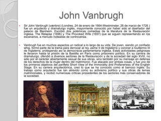 John Vanbrugh
 Sir John Vanbrugh (vænbrə) (Londres, 24 de enero de 1664-Westminster, 26 de marzo de 1726 )
fue un arquitecto y dramaturgo inglés, mayormente conocido por haber sido el diseñador del
palacio de Blenheim. Escribió dos polémicas comedias de la literatura de la Restauración
inglesa, The Relapse (1696) y The Provoked Wife (1697) que se siguen representando en los
escenarios, a menudo rodeadas de controversia.
 Vanbrugh fue en muchos aspectos un radical a lo largo de su vida. De joven, siendo un confiado
whig, formó parte de la trama para derrocar al rey Jaime II de Inglaterra y coronar a Guillermo III
de Inglaterra, protegiendo así la democracia parlamentaria inglesa. Estas actividades peligrosas
le llevaron hasta la prisión de la Bastilla en París como prisionero político. En su carrera de
dramaturgo, ofendió a diversos sectores de la Restauración y de la sociedad del siglo XVIII, no
sólo por el carácter abiertamente sexual de sus obras, sino también por su mensaje en defensa
de los derechos de la mujer dentro del matrimonio. Fue atacado por ambas cosas, y fue uno de
los primeros objetivos del panfleto Short View of the Immorality and Profaneness of the English
Stage. En su carrera arquitectónica, creó lo que se ha conocido como el barroco inglés. Su
trabajo como arquitecto fue tan atrevido como su activismo político y sus obras de temas
matrimoniales, y recibió numerosas críticas procedentes de los sectores más conservadores de
la sociedad.
 