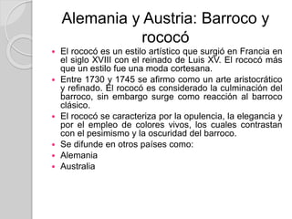 Alemania y Austria: Barroco y
rococó
 El rococó es un estilo artístico que surgió en Francia en
el siglo XVIII con el reinado de Luis XV. El rococó más
que un estilo fue una moda cortesana.
 Entre 1730 y 1745 se afirmo como un arte aristocrático
y refinado. El rococó es considerado la culminación del
barroco, sin embargo surge como reacción al barroco
clásico.
 El rococó se caracteriza por la opulencia, la elegancia y
por el empleo de colores vivos, los cuales contrastan
con el pesimismo y la oscuridad del barroco.
 Se difunde en otros países como:
 Alemania
 Australia
 